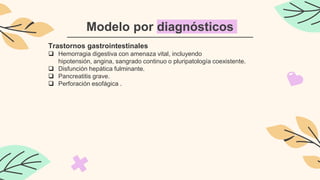 Modelo por diagnósticos
Trastornos gastrointestinales
 Hemorragia digestiva con amenaza vital, incluyendo
hipotensión, angina, sangrado continuo o pluripatología coexistente.
 Disfunción hepática fulminante.
 Pancreatitis grave.
 Perforación esofágica .
 