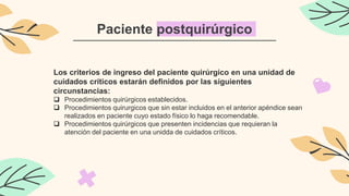 Paciente postquirúrgico
Los criterios de ingreso del paciente quirúrgico en una unidad de
cuidados críticos estarán definidos por las siguientes
circunstancias:
 Procedimientos quirúrgicos establecidos.
 Procedimientos quirurgicos que sin estar incluidos en el anterior apéndice sean
realizados en paciente cuyo estado físico lo haga recomendable.
 Procedimientos quirúrgicos que presenten incidencias que requieran la
atención del paciente en una unidda de cuidados críticos.
 