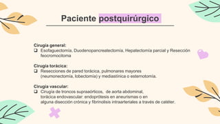 Paciente postquirúrgico
Cirugía general:
 Esofaguectomía, Duodenopancreatectomía, Hepatectomía parcial y Resección
feocromocitoma
Cirugía torácica:
 Resecciones de pared torácica, pulmonares mayores
(neumonectomía, lobectomía) y mediastínica o esternotomía.
Cirugía vascular:
 Cirugía de troncos supraaórticos, de aorta abdominal,
torácica endovascular: endoprótesis en aneurismas o en
alguna disección crónica y fibrinolisis intraarteriales a través de catéter.
 