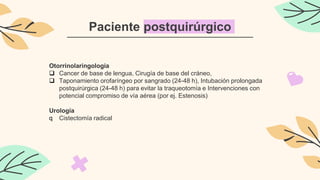 Paciente postquirúrgico
Otorrinolaringología
 Cancer de base de lengua, Cirugía de base del cráneo,
 Taponamiento orofaríngeo por sangrado (24-48 h), Intubación prolongada
postquirúrgica (24-48 h) para evitar la traqueotomía e Intervenciones con
potencial compromiso de vía aérea (por ej. Estenosis)
Urología
q Cistectomía radical
 