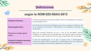 Definiciones
Cuidados intensivos,
A la forma de proporcionar atención médica multi e interdisciplinaria a pacientes
en estado agudo crítico.
Estado agudo crítico,
A la existencia de alteraciones fisiológicas que ponen en peligro inmediato la vida
de los pacientes que presentan enfermedades con posiblidades razonables de
recuperación.
Paciente en estado agudo
crítico,
Aquel que presenta alteración de uno o más de los principales sistemas
fisiológicos, con pérdida de la autorregulación, que requiere soporte artificial de
sus funciones vitales, asistencia continua y que es optencialmente recuperable.
Unidad de cuidados intensivos
o terapia intensiva.
Al área de hospitalización, en la que un equipo multi e interdisciplinario
proporciona ateción médica a pacientes en estado agudo crítico con el apoyo de
recursos tecnológicos de monitoreo, diagnóstico y tratamiento.
según la NOM-025-SSA3-2013
 