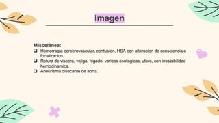 Imagen
Miscelánea:
 Hemorragia cerebrovascular, contusion, HSA con alteracion de consciencia o
focalizacion.
 Rotura de viscera, vejiga, higado, varices esofagicas, utero, con inestabilidad
hemodinamica.
 Aneurisma disecante de aorta.
 