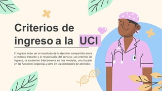 Criterios de
ingreso a la UCI
El ingreso debe ser el resultado de la decisión compartida entre
el médico tratante y el responsable del servicio. Los criterios de
ingreso, se sustentan básicamente en dos modelos, uno basado
en las funciones orgánicas y otro en las prioridades de atención:
 
