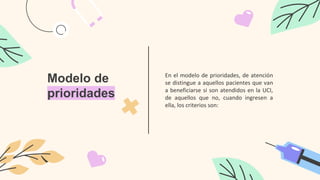 Modelo de
prioridades
En el modelo de prioridades, de atención
se distingue a aquellos pacientes que van
a beneficiarse si son atendidos en la UCI,
de aquellos que no, cuando ingresen a
ella, los criterios son:
 