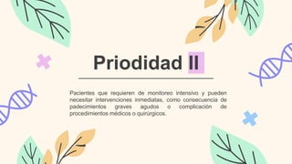 Priodidad II
Pacientes que requieren de monitoreo intensivo y pueden
necesitar intervenciones inmediatas, como consecuencia de
padecimientos graves agudos o complicación de
procedimientos médicos o quirúrgicos.
 