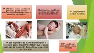 RN a término, buenas condiciones
generales; que no requiera
monitorización cardiorrespiratoria ni
saturación permanente.
RN clínicamente estable con
vía venosa permeable para
tratamiento antibiótico.
RN con problema
social o materno.
RNPT estable con
alimentación enteral
completa
RN con diagnóstico de malformación menor o
genopatía que se encuentre estable y que requiera
algún tipo de evaluación diagnóstica y terapéutica
previa al alta.
 
