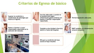 Criterios de Egreso de básico
Superar la condición o
condiciones de patología que
motivo el ingreso.
Succión adecuada o cuando no
es posible ésta lograr
alimentación gastro-enteral con
padres o familiar responsable
capacitado.
Termorregulación adecuada.
Padres o familiar o tutor
responsable capacitado en la
atención del neonato.
Traslado a otra Unidad o Servicio
dentro o fuera del hospital.
RNPT estable con alimentación
enteral completa..
RN que su condición de Caso
social se haya resuelto
 