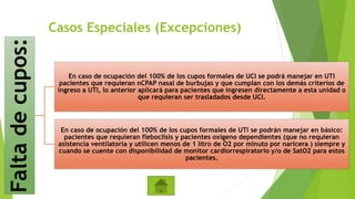 Casos Especiales (Excepciones)Faltadecupos:
En caso de ocupación del 100% de los cupos formales de UCI se podrá manejar en UTI
pacientes que requieran nCPAP nasal de burbujas y que cumplan con los demás criterios de
ingreso a UTI, lo anterior aplicará para pacientes que ingresen directamente a esta unidad o
que requieran ser trasladados desde UCI.
En caso de ocupación del 100% de los cupos formales de UTI se podrán manejar en básico:
pacientes que requieran fleboclisis y pacientes oxígeno dependientes (que no requieran
asistencia ventilatoria y utilicen menos de 1 litro de O2 por minuto por naricera ) siempre y
cuando se cuente con disponibilidad de monitor cardiorrespiratorio y/o de SatO2 para estos
pacientes.
 