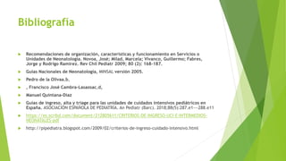 Bibliografía
 Recomendaciones de organización, características y funcionamiento en Servicios o
Unidades de Neonatología. Novoa, José; Milad, Marcela; Vivanco, Guillermo; Fabres,
Jorge y Rodrigo Ramírez. Rev Chil Pediatr 2009; 80 (2): 168-187.
 Guías Nacionales de Neonatología, MINSAL versión 2005.
 Pedro de la Olivaa,b,
 , Francisco José Cambra-Lasaosac,d,
 Manuel Quintana-Díaz
 Guias de ingreso, alta y triage para las unidades de cuidados intensivos pediátricos en
España. ASOCIACIÓN ESPAÑOLA DE PEDIATRÍA. An Pediatr (Barc). 2018;88(5):287.e1---288.e11
 https://es.scribd.com/document/212805611/CRITERIOS-DE-INGRESO-UCI-E-INTERMEDIOS-
NEONATALES-pdf
 http://pipediatra.blogspot.com/2009/02/criterios-de-ingreso-cuidado-intensivo.html
 