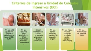 Criterios de Ingreso a Unidad de Cuidados
intensivos (UCI)
RN con SDR
agudo que
requiere
oxígenoterap
ia con FiO2 ≥
0,40.
RN que
requiere
apoyo
ventilatorio,
CPAP,
Ventilación
Mecánica
Convencional
.
RN con
inestabilidad
cardio-
circulatoria
y/o uso de
drogas
vasoactivas.
RN con
apneas
severas y
repetidas de
cualquier
origen.
RN con riesgo
vital de
cualquier
etiología
cardio-
congen,
malf-conge)
RN con
monitorizaci
ón invasiva
(CVC)
 