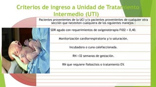 Criterios de ingreso a Unidad de Tratamiento
Intermedio (UTI)
Pacientes provenientes de la UCI y/o pacientes provenientes de cualquier otra
sección que necesiten cualquiera de los siguientes manejos :
SDR agudo con requerimientos de oxígenoterapia FiO2 < 0,40.
Monitorización cardiorrespiratoria y/o saturación.
Incubadora o cuna calefaccionada.
RN >32 semanas de gestación.
RN que requiere fleboclisis o tratamiento EV.
 