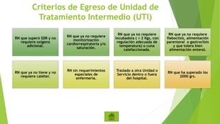 Criterios de Egreso de Unidad de
Tratamiento Intermedio (UTI)
RN que superó SDR y no
requiere oxígeno
adicional.
RN que ya no requiere
monitorización
cardiorrespiratoria y/o
saturación.
RN que ya no requiere
incubadora ( > 2 Kgs, con
regulación adecuada de
temperatura) o cuna
calefaccionada.
RN que ya no requiere
fleboclisis, alimentación
parenteral o gastroclisis
y que tolera bien
alimentación enteral.
RN que ya no tiene y no
requiere catéter.
RN sin requerimientos
especiales de
enfermería.
Traslado a otra Unidad o
Servicio dentro o fuera
del hospital.
RN que ha superado los
2000 grs.
 