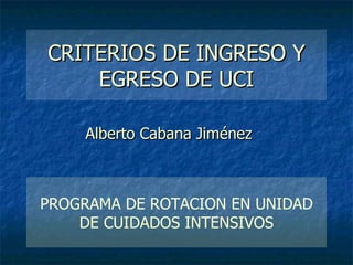 CRITERIOS DE INGRESO Y EGRESO DE UCI Alberto Cabana Jiménez PROGRAMA DE ROTACION EN UNIDAD DE CUIDADOS INTENSIVOS 