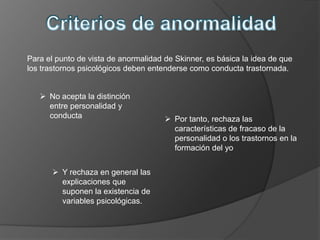 Para el punto de vista de anormalidad de Skinner, es básica la idea de que
los trastornos psicológicos deben entenderse como conducta trastornada.


    No acepta la distinción
     entre personalidad y
     conducta                          Por tanto, rechaza las
                                        características de fracaso de la
                                        personalidad o los trastornos en la
                                        formación del yo


        Y rechaza en general las
         explicaciones que
         suponen la existencia de
         variables psicológicas.
 