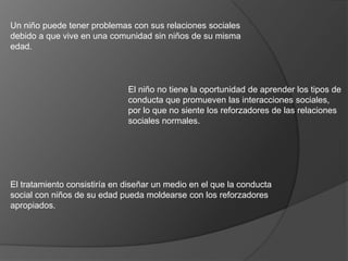 Un niño puede tener problemas con sus relaciones sociales
debido a que vive en una comunidad sin niños de su misma
edad.



                              El niño no tiene la oportunidad de aprender los tipos de
                              conducta que promueven las interacciones sociales,
                              por lo que no siente los reforzadores de las relaciones
                              sociales normales.




El tratamiento consistiría en diseñar un medio en el que la conducta
social con niños de su edad pueda moldearse con los reforzadores
apropiados.
 