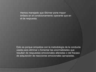 Hemos manejado que Skinner pone mayor
   énfasis en el condicionamiento operante que en
   el de respuesta.




Esto es porque simpatiza con la metodología de la conducta
usada para eliminar o fomentar las anormalidades que
resultan de respuestas emocionales alteradas o del fracaso
de adquisición de reacciones emocionales apropiadas.
 