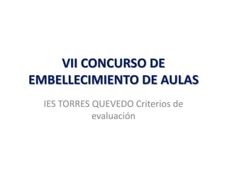 VII CONCURSO DE
EMBELLECIMIENTO DE AULAS
  IES TORRES QUEVEDO Criterios de
             evaluación
 
