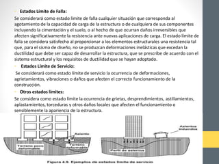 • Estados Límite de Falla:
Se considerará como estado límite de falla cualquier situación que corresponda al
agotamiento de la capacidad de carga de la estructura o de cualquiera de sus componentes
incluyendo la cimentación y el suelo, o al hecho de que ocurran daños irreversibles que
afecten significativamente la resistencia ante nuevas aplicaciones de carga. El estado límite de
falla se considera satisfecho al proporcionar a los elementos estructurales una resistencia tal
que, para el sismo de diseño, no se produzcan deformaciones inelásticas que excedan la
ductilidad que debe ser capaz de desarrollar la estructura, que se prescribe de acuerdo con el
sistema estructural y los requisitos de ductilidad que se hayan adoptado.
• Estados Límite de Servicio:
Se considerará como estado límite de servicio la ocurrencia de deformaciones,
agrietamientos, vibraciones o daños que afecten el correcto funcionamiento de la
construcción.
• Otros estados límites:
Se considera como estado límite la ocurrencia de grietas, desprendimientos, astillamientos,
aplastamientos, torceduras y otros daños locales que afecten el funcionamiento o
sensiblemente la apariencia de la estructura.
 