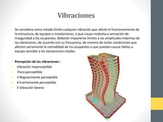 Vibraciones
• Se considera como estado límite cualquier vibración que afecte el funcionamiento de
la estructura, de equipos e instalaciones, o que cause molestia o sensación de
inseguridad a los ocupantes. Deberán imponerse límites a las amplitudes máximas de
las vibraciones, de acuerdo con su frecuencia, de manera de evitar condiciones que
afecten seriamente la comodidad de los ocupantes o que puedan causar daños a
equipo sensible a las excitaciones citadas.
• Percepción de las vibraciones :
1. Vibración imperceptible
2. Poco perceptible
3. 3 Regularmente perceptible
4. 4 Fuertemente perceptible
5. 5 Vibración Severa
 