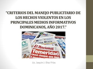 “CRITERIOS DEL MANEJO PUBLICITARIO DE
LOS HECHOS VIOLENTOSEN LOS
PRINCIPALES MEDIOS INFORMATIVOS
DOMINICANOS, AÑO 2017.”
Por Lic. Jaquín J. Díaz Frías
Lic. Jaquin J. Diaz Frías
 