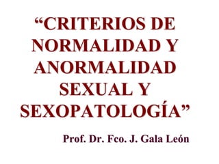 “CRITERIOS DE
NORMALIDAD Y
ANORMALIDAD
SEXUAL Y
SEXOPATOLOGÍA”
Prof. Dr. Fco. J. Gala León
 