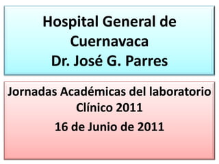 Hospital General de CuernavacaDr. José G. Parres Jornadas Académicas del laboratorio Clínico 2011 16 de Junio de 2011 