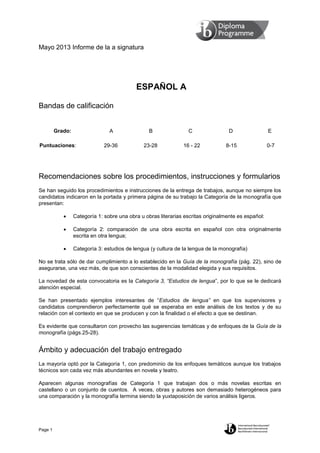 Mayo 2013 Informe de la a signatura
Page 1
ESPAÑOL A
Bandas de calificación
Grado: A B C D E
Puntuaciones: 29-36 23-28 16 - 22 8-15 0-7
Recomendaciones sobre los procedimientos, instrucciones y formularios
Se han seguido los procedimientos e instrucciones de la entrega de trabajos, aunque no siempre los
candidatos indicaron en la portada y primera página de su trabajo la Categoría de la monografía que
presentan:
 Categoría 1: sobre una obra u obras literarias escritas originalmente es español:
 Categoría 2: comparación de una obra escrita en español con otra originalmente
escrita en otra lengua;
 Categoría 3: estudios de lengua (y cultura de la lengua de la monografía)
No se trata sólo de dar cumplimiento a lo establecido en la Guía de la monografía (pág. 22), sino de
asegurarse, una vez más, de que son conscientes de la modalidad elegida y sus requisitos.
La novedad de esta convocatoria es la Categoría 3, “Estudios de lengua”, por lo que se le dedicará
atención especial.
Se han presentado ejemplos interesantes de “Estudios de lengua” en que los supervisores y
candidatos comprendieron perfectamente qué se esperaba en este análisis de los textos y de su
relación con el contexto en que se producen y con la finalidad o el efecto a que se destinan.
Es evidente que consultaron con provecho las sugerencias temáticas y de enfoques de la Guía de la
monografía (págs.25-28).
Ámbito y adecuación del trabajo entregado
La mayoría optó por la Categoría 1, con predominio de los enfoques temáticos aunque los trabajos
técnicos son cada vez más abundantes en novela y teatro.
Aparecen algunas monografías de Categoría 1 que trabajan dos o más novelas escritas en
castellano o un conjunto de cuentos. A veces, obras y autores son demasiado heterogéneos para
una comparación y la monografía termina siendo la yuxtaposición de varios análisis ligeros.
 