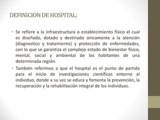 DEFINICION DE HOSPITAL: 
•Se refiere a la infraestructura o establecimiento físico el cual es diseñado, dotado y destinado únicamente a la atención (diagnostico y tratamiento) y protección de enfermedades, con lo que se garantiza el complejo estado de bienestar físico, mental, social y ambiental de los habitantes de una determinada región. 
•También referimos a que el hospital es el punto de partida para el inicio de investigaciones científicas entorno al individuo, donde a su vez se educa y fomenta la prevención, la recuperación y la rehabilitación integral de los individuos.  