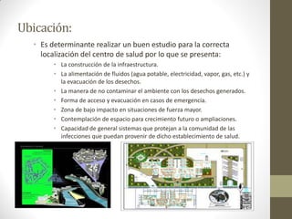Ubicación: 
•Es determinante realizar un buen estudio para la correcta localización del centro de salud por lo que se presenta: 
•La construcción de la infraestructura. 
•La alimentación de fluidos (agua potable, electricidad, vapor, gas, etc.) y la evacuación de los desechos. 
•La manera de no contaminar el ambiente con los desechos generados. 
•Forma de acceso y evacuación en casos de emergencia. 
•Zona de bajo impacto en situaciones de fuerza mayor. 
•Contemplación de espacio para crecimiento futuro o ampliaciones. 
•Capacidad de general sistemas que protejan a la comunidad de las infecciones que puedan provenir de dicho establecimiento de salud.  