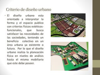 Criterio de diseño urbano 
•El diseño urbano esta orientado a interpretar la forma y el espacio publico con criterios físicos estéticos- funcionales, que busca satisfacer las necesidades de las sociedades, teniendo un beneficio colectivo en un área urbana ya existente o futura. Por lo que el diseño urbano realiza la planeación física en niveles de análisis hasta el mismo mobiliario que este debe poseer.  