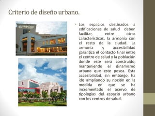 Criterio de diseño urbano. 
•Los espacios destinados a edificaciones de salud deben facilitar, entre otras características, la armonía con el resto de la ciudad. La armonía y accesibilidad garantiza el contacto final entre el centro de salud y la población donde este será construido, manteniendo el dinamismo urbano que este posea. Esta accesibilidad, sin embargo, ha ido ampliando su noción en la medida en que se ha incrementado el acervo de tipologías del espacio urbano con los centros de salud.  