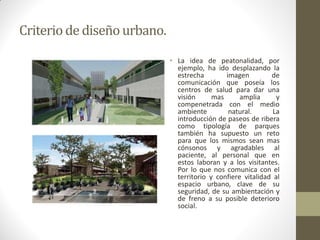 Criterio de diseño urbano. 
•La idea de peatonalidad, por ejemplo, ha ido desplazando la estrecha imagen de comunicación que poseía los centros de salud para dar una visión mas amplia y compenetrada con el medio ambiente natural. La introducción de paseos de ribera como tipología de parques también ha supuesto un reto para que los mismos sean mas cónsonos y agradables al paciente, al personal que en estos laboran y a los visitantes. Por lo que nos comunica con el territorio y confiere vitalidad al espacio urbano, clave de su seguridad, de su ambientación y de freno a su posible deterioro social.  