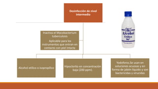 Desinfección de nivel
intermedio
Alcohol etílico o isopropílico Hipoclorito en concentración
baja (200 ppm).
Yodoforos.Se usan en
soluciones acuosas y en
forma de jabón líquido y son
bactericidas y virucidas
Inactiva el Mycobacterium
tuberculosis
Aplicable para los
instrumentos que entran en
contacto con piel intacta
 