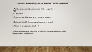 1.Accidentes a exposición con sangre o fluidos corporales
(AES)
2. Clasificación
RIESGOS BIOLÓGICOS DE LA SANGREY OTROS FLUIDOS
3. Protocolo que debe seguirse en caso de un accidente
4. Evaluación del AES (Accidentes de Exposición a Sangre)
5. Manejo de la exposición clase II y III
6. Pautas generales en el manejo de las personas expuestas a sangre o fluidos
potencialmente contaminado
 