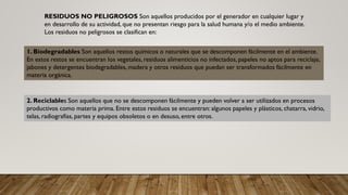 RESIDUOS NO PELIGROSOS Son aquellos producidos por el generador en cualquier lugar y
en desarrollo de su actividad, que no presentan riesgo para la salud humana y/o el medio ambiente.
Los residuos no peligrosos se clasifican en:
1. Biodegradables Son aquellos restos químicos o naturales que se descomponen fácilmente en el ambiente.
En estos restos se encuentran los vegetales, residuos alimenticios no infectados, papeles no aptos para reciclaje,
jabones y detergentes biodegradables, madera y otros residuos que puedan ser transformados fácilmente en
materia orgánica.
2. Reciclables Son aquellos que no se descomponen fácilmente y pueden volver a ser utilizados en procesos
productivos como materia prima. Entre estos residuos se encuentran: algunos papeles y plásticos, chatarra, vidrio,
telas, radiografías, partes y equipos obsoletos o en desuso, entre otros.
 