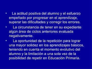     La actitud positiva del alumno y el esfuerzo empeñado por progresar en el aprendizaje, superar las dificultades y corregir los errores.   La circunstancia de tener en su expediente algún área de ciclos anteriores evaluada negativamente.      La oportunidad de la repetición para lograr una mayor solidez en los aprendizajes básicos, teniendo en cuenta el momento evolutivo del alumno y la limitación a una sola vez de la posibilidad de repetir en Educación Primaria.    