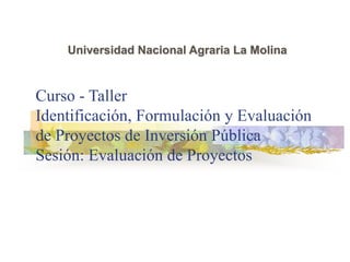 Curso - Taller
Identificación, Formulación y Evaluación
de Proyectos de Inversión Pública
Sesión: Evaluación de Proyectos
Universidad Nacional Agraria La Molina
 