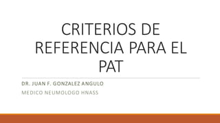 CRITERIOS DE
REFERENCIA PARA EL
PAT
DR. JUAN F. GONZALEZ ANGULO
MEDICO NEUMOLOGO HNASS
 