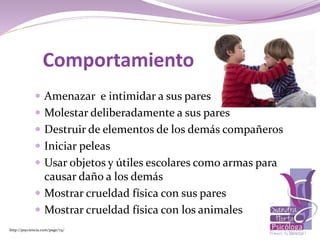 Comportamiento
 Amenazar e intimidar a sus pares
 Molestar deliberadamente a sus pares
 Destruir de elementos de los demás compañeros
 Iniciar peleas
 Usar objetos y útiles escolares como armas para
causar daño a los demás
 Mostrar crueldad física con sus pares
 Mostrar crueldad física con los animales
http://psyciencia.com/page/74/
 
