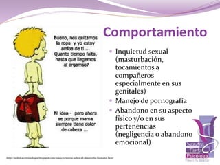 Comportamiento
 Inquietud sexual
(masturbación,
tocamientos a
compañeros
especialmente en sus
genitales)
 Manejo de pornografía
 Abandono en su aspecto
físico y/o en sus
pertenencias
(negligencia o abandono
emocional)
http://solinkacriminologia.blogspot.com/2009/11/teoria-sobre-el-desarrollo-humano.html
 