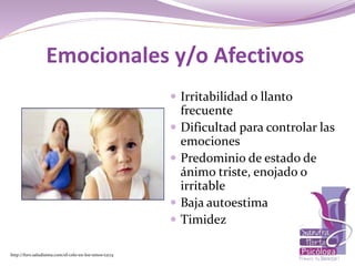  Irritabilidad o llanto
frecuente
 Dificultad para controlar las
emociones
 Predominio de estado de
ánimo triste, enojado o
irritable
 Baja autoestima
 Timidez
http://foro.saludisima.com/el-celo-en-los-ninos-t2174
Emocionales y/o Afectivos
 