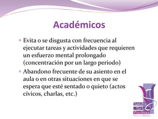 Académicos
 Evita o se disgusta con frecuencia al
ejecutar tareas y actividades que requieren
un esfuerzo mental prolongado
(concentración por un largo periodo)
 Abandono frecuente de su asiento en el
aula o en otras situaciones en que se
espera que esté sentado o quieto (actos
cívicos, charlas, etc.)
 