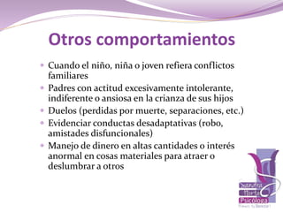  Cuando el niño, niña o joven refiera conflictos
familiares
 Padres con actitud excesivamente intolerante,
indiferente o ansiosa en la crianza de sus hijos
 Duelos (perdidas por muerte, separaciones, etc.)
 Evidenciar conductas desadaptativas (robo,
amistades disfuncionales)
 Manejo de dinero en altas cantidades o interés
anormal en cosas materiales para atraer o
deslumbrar a otros
Otros comportamientos
 