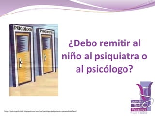 http://psicologiab-jml.blogspot.com/2011/09/psicologo-psiquiatra-e-psicanalista.html
¿Debo remitir al
niño al psiquiatra o
al psicólogo?
 