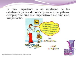 Es muy Importante la no rotulación de los
estudiantes ya sea de forma privada o en público;
ejemplo: “Ese niño es el hiperactivo o ese niño es el
insoportable”.
http://deficit-atencional-ucsf.blogspot.com/2009_10_16_archive.html
 
