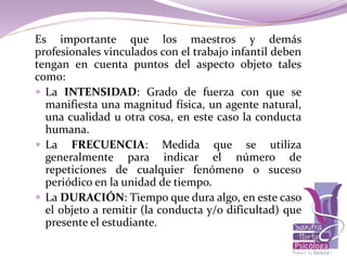 Es importante que los maestros y demás
profesionales vinculados con el trabajo infantil deben
tengan en cuenta puntos del aspecto objeto tales
como:
 La INTENSIDAD: Grado de fuerza con que se
manifiesta una magnitud física, un agente natural,
una cualidad u otra cosa, en este caso la conducta
humana.
 La FRECUENCIA: Medida que se utiliza
generalmente para indicar el número de
repeticiones de cualquier fenómeno o suceso
periódico en la unidad de tiempo.
 La DURACIÓN: Tiempo que dura algo, en este caso
el objeto a remitir (la conducta y/o dificultad) que
presente el estudiante.
 