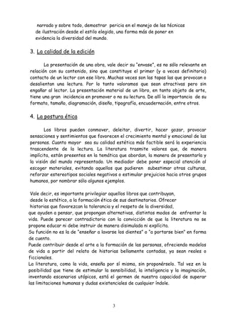 3
narrado y sobre todo, demostrar pericia en el manejo de las técnicas
de ilustración desde el estilo elegido, una forma más de poner en
evidencia la diversidad del mundo.
3. La calidad de la edición
La presentación de una obra, vale decir su “envase”, es no sólo relevante en
relación con su contenido, sino que constituye el primer (y a veces definitorio)
contacto de un lector con ese libro. Muchas veces son las tapas las que provocan o
desalientan una lectura. Por lo tanto valoramos que sean atractivas pero sin
engañar al lector. La presentación material de un libro, en tanto objeto de arte,
tiene una gran incidencia en promover o no su lectura. De allí la importancia de su
formato, tamaño, diagramación, diseño, tipografía, encuadernación, entre otros.
4. La postura ética
Los libros pueden conmover, deleitar, divertir, hacer gozar, provocar
sensaciones y sentimientos que favorecen el crecimiento mental y emocional de las
personas. Cuanto mayor sea su calidad estética más factible será la experiencia
trascendente de la lectura. La literatura trasmite valores que, de manera
implícita, están presentes en la temática que abordan, la manera de presentarla y
la visión del mundo representado. Un mediador debe poner especial atención al
escoger materiales, evitando aquellos que pudieren subestimar otras culturas,
reforzar estereotipos sociales negativos o estimular prejuicios hacia otros grupos
humanos, por nombrar sólo algunos ejemplos.
Vale decir, es importante privilegiar aquellos libros que contribuyan,
desde lo estético, a la formación ética de sus destinatarios. Ofrecer
historias que favorezcan la tolerancia y el respeto de la diversidad,
que ayuden a pensar, que propongan alternativas, distintos modos de enfrentar la
vida. Puede parecer contradictorio con la convicción de que la literatura no se
propone educar ni debe instruir de manera disimulada ni explícita.
Su función no es la de “enseñar a lavarse los dientes” o “a portarse bien” en forma
de cuento.
Puede contribuir desde el arte a la formación de las personas, ofreciendo modelos
de vida a partir del relato de historias bellamente contadas, ya sean reales o
ficcionales.
La literatura, como la vida, enseña por sí misma, sin proponérselo. Tal vez en la
posibilidad que tiene de estimular la sensibilidad, la inteligencia y la imaginación,
inventando escenarios utópicos, está el germen de nuestra capacidad de superar
las limitaciones humanas y dudas existenciales de cualquier índole.
 