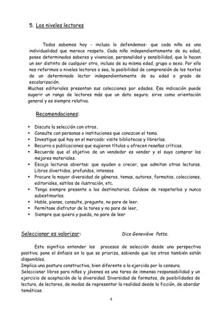 4
5. Los niveles lectores
Todos sabemos hoy - incluso lo defendemos- que cada niño es una
individualidad que merece respeto. Cada niño independientemente de su edad,
posee determinados saberes y vivencias, personalidad y sensibilidad, que lo hacen
un ser distinto de cualquier otro, incluso de su misma edad, grupo o sexo. Por ello
nos referimos a niveles lectores o sea, la posibilidad de comprensión de los textos
de un determinado lector independientemente de su edad o grado de
escolarización.
Muchas editoriales presentan sus colecciones por edades. Esa indicación puede
sugerir un rango de lectores más que un dato seguro; sirve como orientación
general y es siempre relativa.
Recomendaciones:
 Discuta la selección con otros.
 Consulte con personas o instituciones que conozcan el tema.
 Investigue qué hay en el mercado: visite bibliotecas y librerías.
 Recurra a publicaciones que sugieren títulos u ofrecen reseñas críticas.
 Recuerde que el objetivo de un vendedor es vender y el suyo comprar los
mejores materiales.
 Escoja lecturas abiertas: que ayuden a crecer, que admitan otras lecturas.
Libros divertidos, profundos, intensos.
 Procure la mayor diversidad de géneros, temas, autores, formatos, colecciones,
editoriales, estilos de ilustración, etc.
 Tenga siempre presente a los destinatarios. Cuídese de respetarlos y nunca
subestimarlos.
 Hable, piense, consulte, pregunte, no pare de leer.
 Permítase disfrutar de la tarea y no pare de leer,
 Siempre que quiera y pueda, no pare de leer
Seleccionar es valorizar: Dice Geneviève Patte.
Esto significa entender los procesos de selección desde una perspectiva
positiva; pone el énfasis en lo que se prioriza, sabiendo que los otros también están
disponibles.
Implica una postura constructiva, bien diferente a la ejercida por la censura.
Seleccionar libros para niños y jóvenes es una tarea de inmensa responsabilidad y un
ejercicio de aceptación de la diversidad. Diversidad de formatos, de posibilidades de
lectura, de lectores, de modos de representar la realidad desde la ficción, de abordar
temáticas.
 