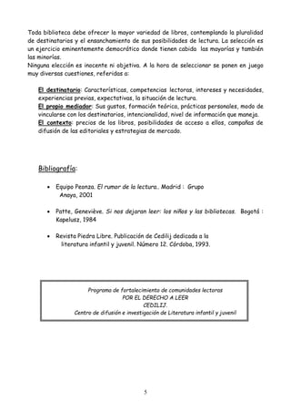 5
Toda biblioteca debe ofrecer la mayor variedad de libros, contemplando la pluralidad
de destinatarios y el ensanchamiento de sus posibilidades de lectura. La selección es
un ejercicio eminentemente democrático donde tienen cabida las mayorías y también
las minorías.
Ninguna elección es inocente ni objetiva. A la hora de seleccionar se ponen en juego
muy diversas cuestiones, referidas a:
El destinatario: Características, competencias lectoras, intereses y necesidades,
experiencias previas, expectativas, la situación de lectura.
El propio mediador: Sus gustos, formación teórica, prácticas personales, modo de
vincularse con los destinatarios, intencionalidad, nivel de información que maneja.
El contexto: precios de los libros, posibilidades de acceso a ellos, campañas de
difusión de las editoriales y estrategias de mercado.
Bibliografía:
 Equipo Peonza. El rumor de la lectura.. Madrid : Grupo
Anaya, 2001
 Patte, Geneviève. Si nos dejaran leer: los niños y las bibliotecas. Bogotá :
Kapelusz, 1984
 Revista Piedra Libre. Publicación de Cedilij dedicada a la
literatura infantil y juvenil. Número 12. Córdoba, 1993.
Programa de fortalecimiento de comunidades lectoras
POR EL DERECHO A LEER
CEDILIJ.
Centro de difusión e investigación de Literatura infantil y juvenil
 