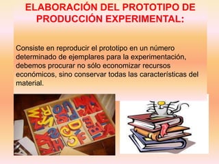 ELABORACIÓN DEL PROTOTIPO DE
    PRODUCCIÓN EXPERIMENTAL:

Consiste en reproducir el prototipo en un número
determinado de ejemplares para la experimentación,
debemos procurar no sólo economizar recursos
económicos, sino conservar todas las características del
material.
 